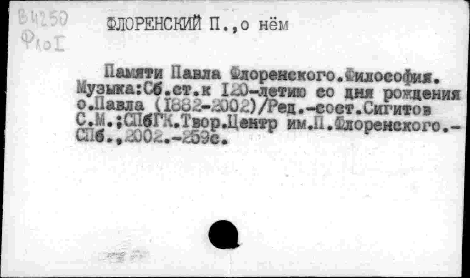 ﻿ФЛОРЕНСКИЙ П.,о нём
Памяти Павла Флоренского.Философия.
Музига:С4.ст.к 1^0-летию ео дня рождения
Р	• -С°СТ .Сигитов
С.М. ;СнбГК.Т11ор.Центр им Л .Флоренского.-